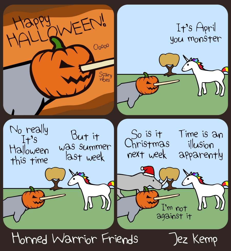 4-panel episode "Spooky Season" of webcomic Horned Warrior Friends:
Panel 1 of 4: Close-up of Narwhal wearing a pumpkin over their head, their tusk poking out of the front, over an orange and brown background. Narwhal is saying: "HAPPY HALLOWEEN!" Small wavy text says "Oooo" and "Scary vibes" 
Panel 2 of 4: In a normal outside scene, with green grass and trees, Unicorn says 'It's April you monster' 
Panel 3 of 4: Narwhal says (with a pumpkin still on their head) "No really, it's Halloween this time"
Panel 4 of 4: Rhino arrives wearing a Santa hat, asking: 'So is it Christmas next week', Unicorn replies 'Time is an illusion apparently'. Narwhal says 'I'm not against it'.
		